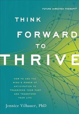Think forward to thrive : how to use the mind's power of anticipation to transcend your past and transform your life / Jennice Vilhauer.