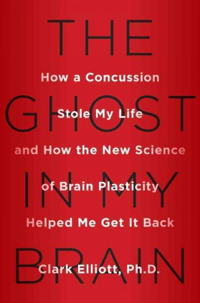 The ghost in my brain : how a concussion stole my life and how the new science of brain plasticity helped me get it back / Clark Elliott, PhD.