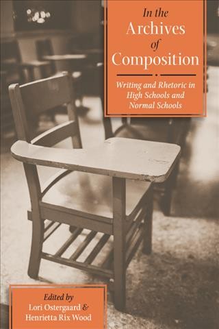 In the archives of composition : writing and rhetoric in high schools and normal schools / edited by Lori Ostergaard and Henrietta Rix Wood.