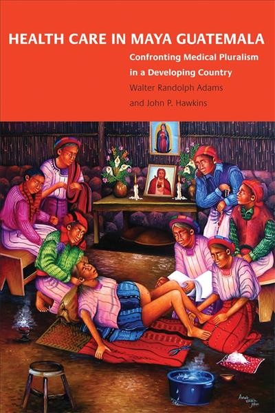 Health care in Maya Guatemala : confronting medical pluralism in a developing country / Walter Randolph Adams, John P. Hawkins.