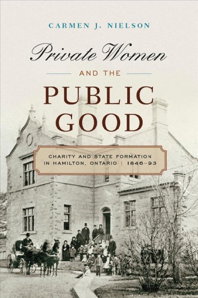 Private Women and the Public Good : Charity and State Formation in Hamilton, Ontario, 1846-93 / Carmen J. Nielson.
