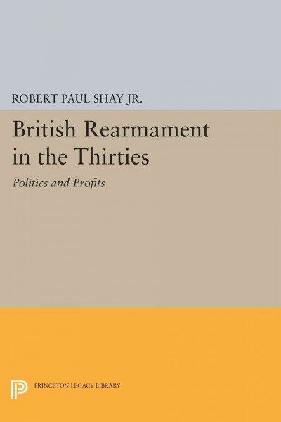 British rearmament in the thirties : politics and profits / Robert Paul Shay, Jr.