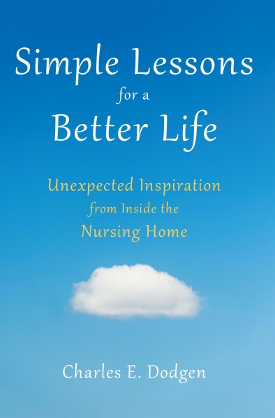 Simple lessons for a better life : unexpected inspiration from inside the nursing home / Charles E. Dodgen.