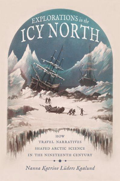 Explorations in the Icy North How Travel Narratives Shaped Arctic Science in the Nineteenth Century / Nanna Katrine Lüders Kaalund.