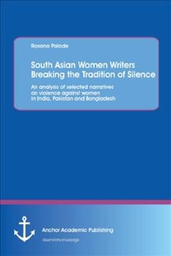 South Asian women writers breaking the tradition of silence : an analysis of selected narratives on violence against women in India, Pakistan and Bangladesh / Roxana Palade.