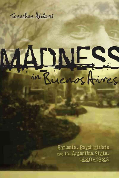 Madness in Buenos Aires [electronic resource] : patients, psychiatrists, and the Argentine state, 1880-1983 / Jonathan D. Ablard.