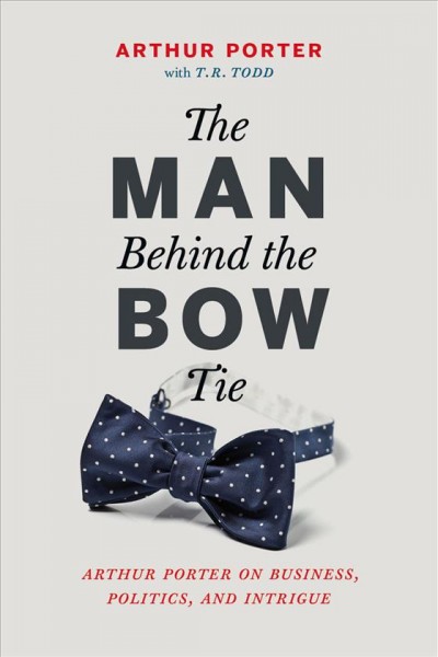 The man behind the bow tie : Arthur Porter on business, politics and intrigue / Arthur Porter ; with T.R. Todd.
