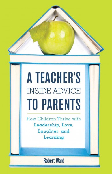 A teacher's inside advice to parents : how children thrive with leadership, love, laughter, and learning / Robert Ward.